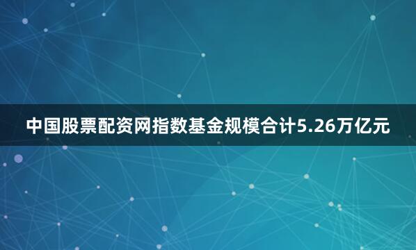 中国股票配资网指数基金规模合计5.26万亿元