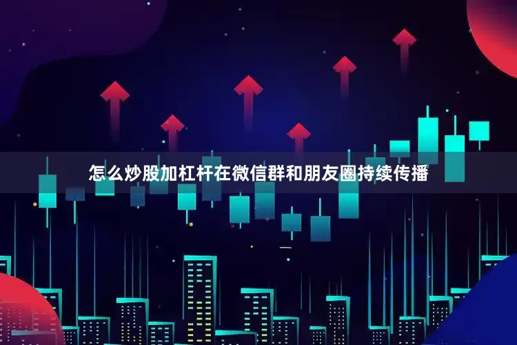 怎么炒股加杠杆在微信群和朋友圈持续传播