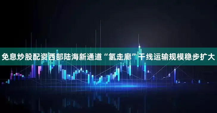 免息炒股配资西部陆海新通道“氢走廊”干线运输规模稳步扩大
