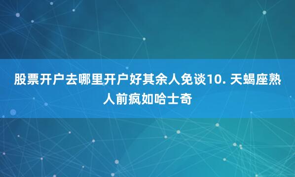 股票开户去哪里开户好其余人免谈10. 天蝎座熟人前疯如哈士奇