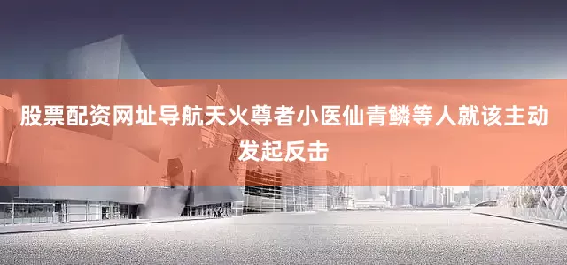 股票配资网址导航天火尊者小医仙青鳞等人就该主动发起反击