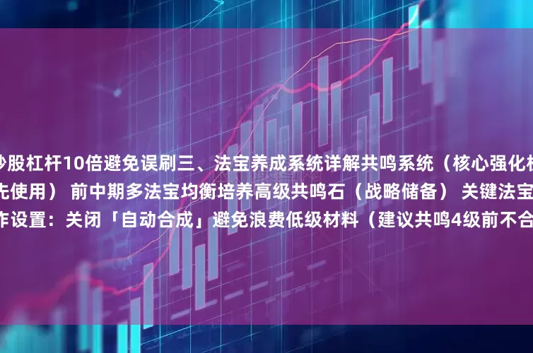 炒股杠杆10倍避免误刷三、法宝养成系统详解共鸣系统（核心强化机制）材料管理：低级共鸣石（优先使用） 前中期多法宝均衡培养高级共鸣石（战略储备） 关键法宝突破关键等级（6/9/10级）操作设置：关闭「自动合成」避免浪费低级材料（建议共鸣4级前不合成）升星系统（品质分层策略）法宝品质    升星规则    材料需求珍宝（蓝）    1-5星碎片；升华灵火    碎片转化优先级最低灵宝（紫）    3-