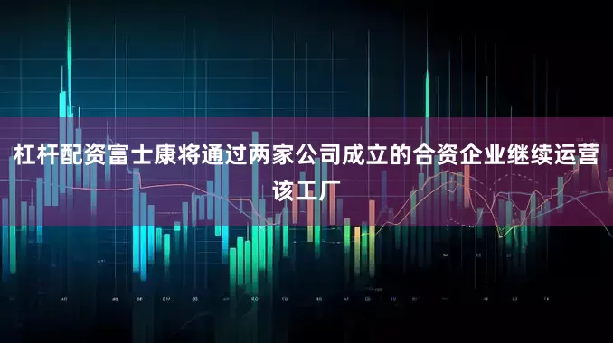 杠杆配资富士康将通过两家公司成立的合资企业继续运营该工厂